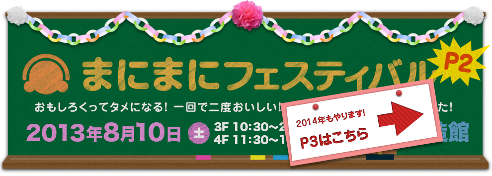 まにまにフェスティバルP2 おもしろくってタメになる！　一回で二度おいしい！　そんな大阪らしいお祭りやります！ 2013年8月10日（土）11:30〜19:00（3Fは10:30〜20:00）大阪産業創造館